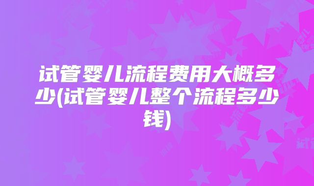 试管婴儿流程费用大概多少(试管婴儿整个流程多少钱)