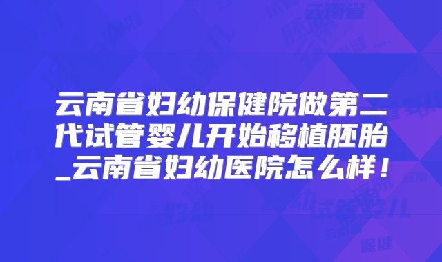 云南省妇幼保健院做第二代试管婴儿开始移植胚胎_云南省妇幼医院怎么样！