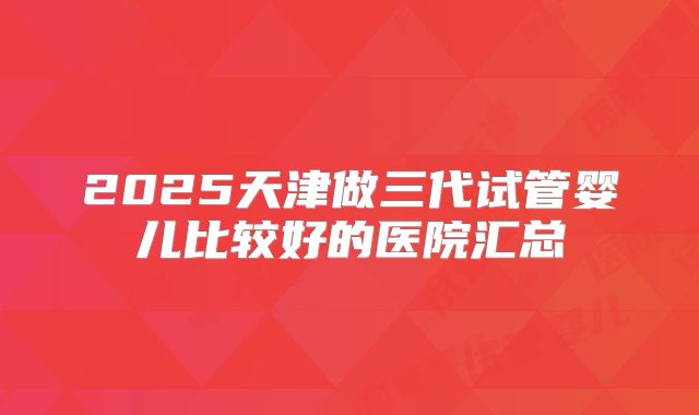 2025天津做三代试管婴儿比较好的医院汇总
