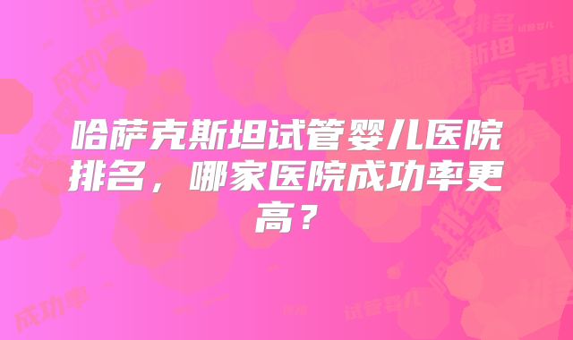 哈萨克斯坦试管婴儿医院排名，哪家医院成功率更高？