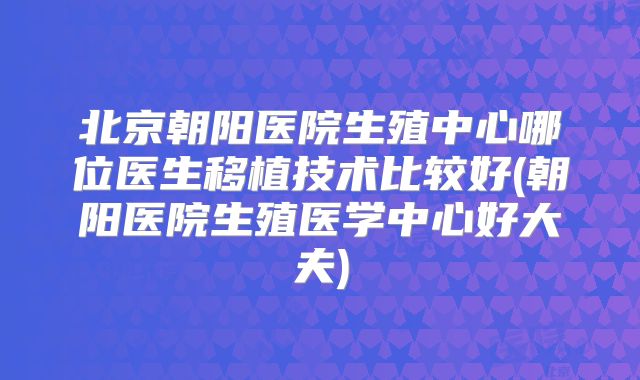 北京朝阳医院生殖中心哪位医生移植技术比较好(朝阳医院生殖医学中心好大夫)