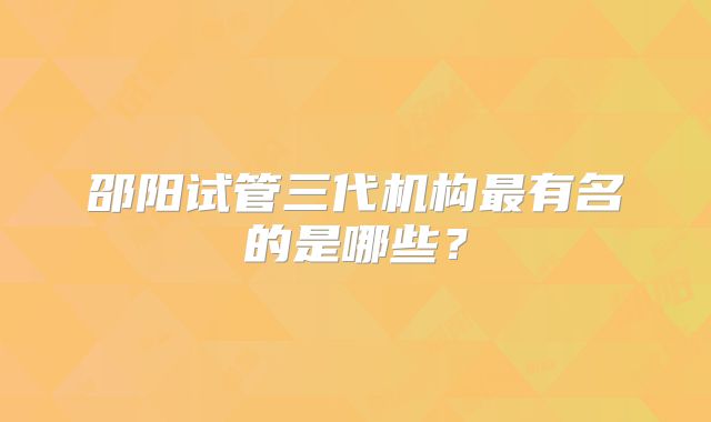 邵阳试管三代机构最有名的是哪些?