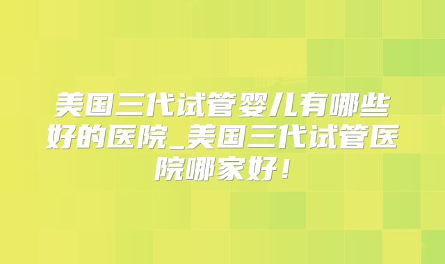 美国三代试管婴儿有哪些好的医院_美国三代试管医院哪家好！