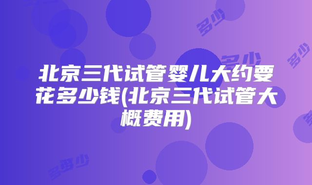 北京三代试管婴儿大约要花多少钱(北京三代试管大概费用)