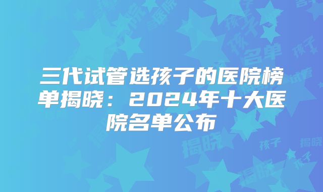 三代试管选孩子的医院榜单揭晓：2024年十大医院名单公布