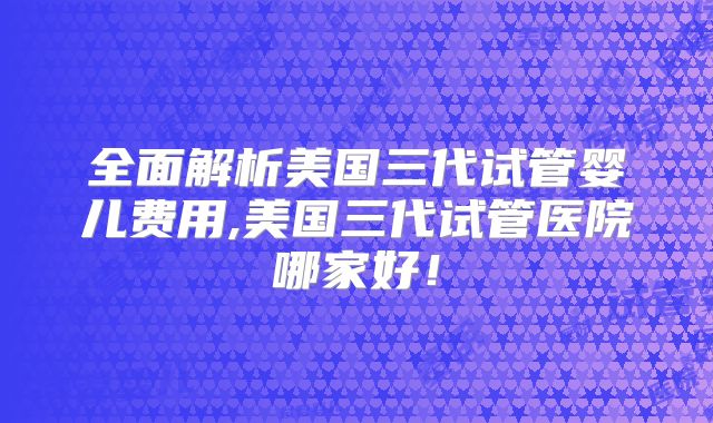 全面解析美国三代试管婴儿费用,美国三代试管医院哪家好！