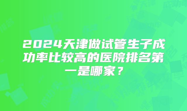 2024天津做试管生子成功率比较高的医院排名第一是哪家?