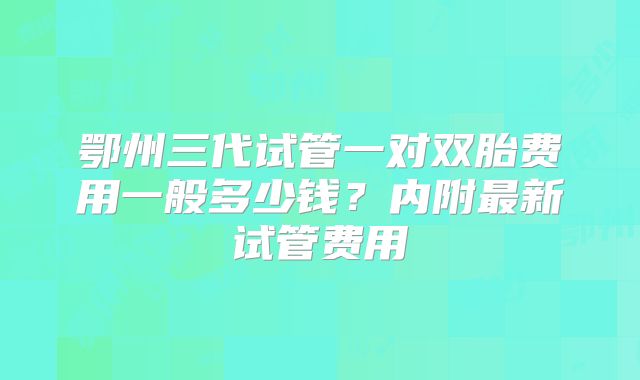 鄂州三代试管一对双胎费用一般多少钱？内附最新试管费用