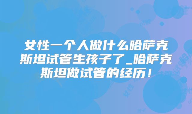 女性一个人做什么哈萨克斯坦试管生孩子了_哈萨克斯坦做试管的经历！