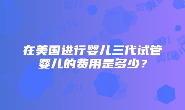 在美国进行婴儿三代试管婴儿的费用是多少？