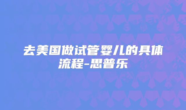 去美国做试管婴儿的具体流程-思普乐