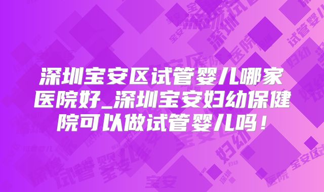 深圳宝安区试管婴儿哪家医院好_深圳宝安妇幼保健院可以做试管婴儿吗！
