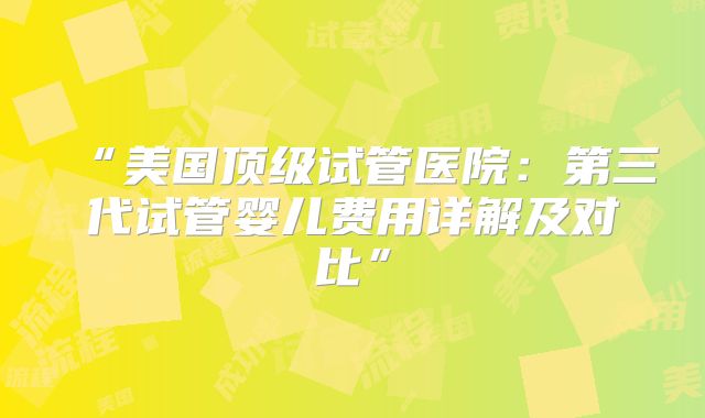 “美国顶级试管医院：第三代试管婴儿费用详解及对比”
