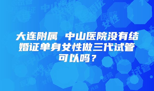 大连附属 中山医院没有结婚证单身女性做三代试管可以吗?