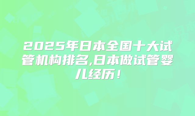 2025年日本全国十大试管机构排名,日本做试管婴儿经历!
