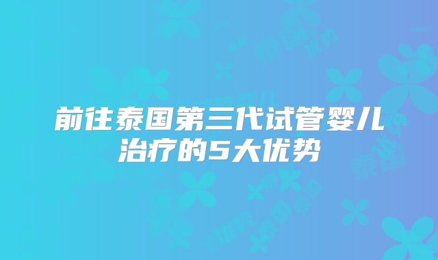 前往泰国第三代试管婴儿治疗的5大优势
