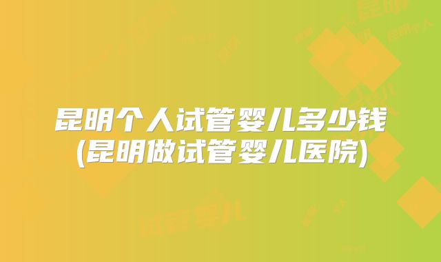 昆明个人试管婴儿多少钱(昆明做试管婴儿医院)
