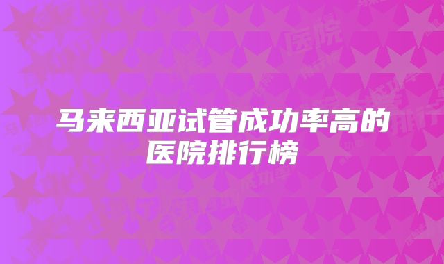 马来西亚试管成功率高的医院排行榜