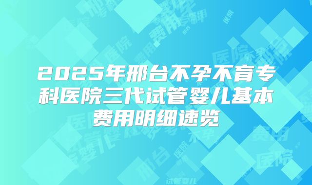 2025年邢台不孕不育专科医院三代试管婴儿基本费用明细速览