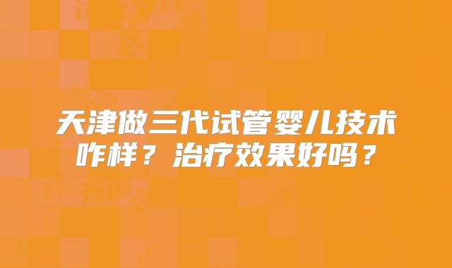 天津做三代试管婴儿技术咋样？治疗效果好吗？