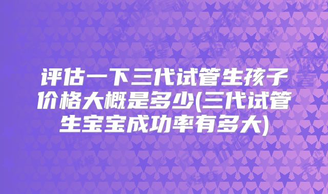 评估一下三代试管生孩子价格大概是多少(三代试管生宝宝成功率有多大)