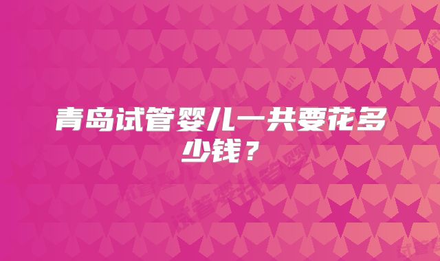 青岛试管婴儿一共要花多少钱？