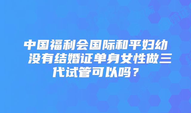 中国福利会国际和平妇幼 没有结婚证单身女性做三代试管可以吗？