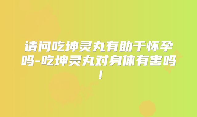 请问吃坤灵丸有助于怀孕吗-吃坤灵丸对身体有害吗！