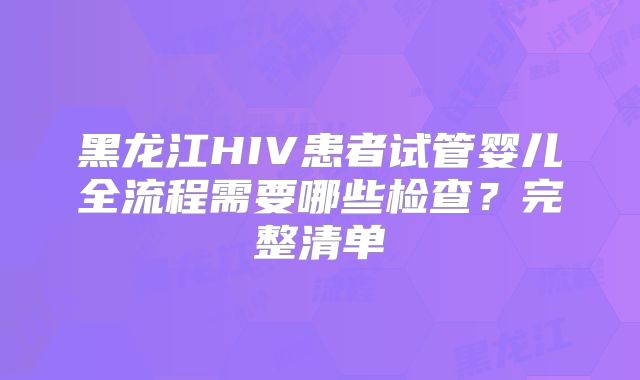 黑龙江HIV患者试管婴儿全流程需要哪些检查？完整清单