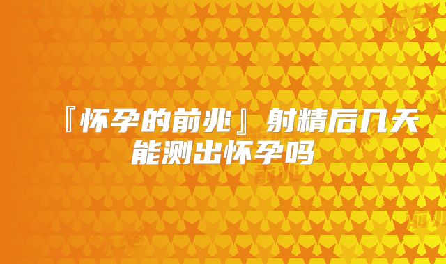 『怀孕的前兆』射精后几天能测出怀孕吗