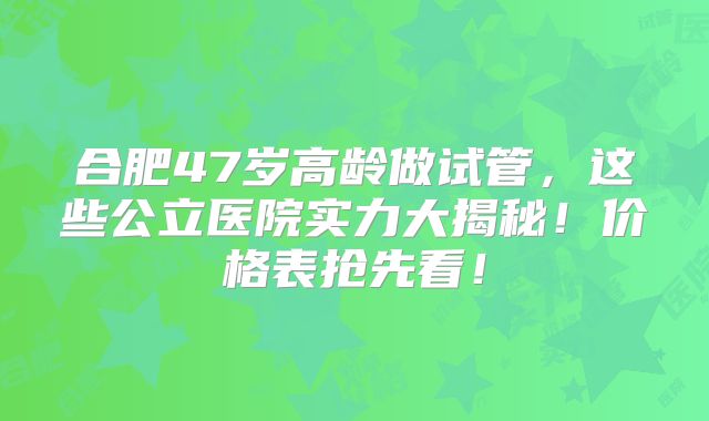 合肥47岁高龄做试管，这些公立医院实力大揭秘！价格表抢先看！