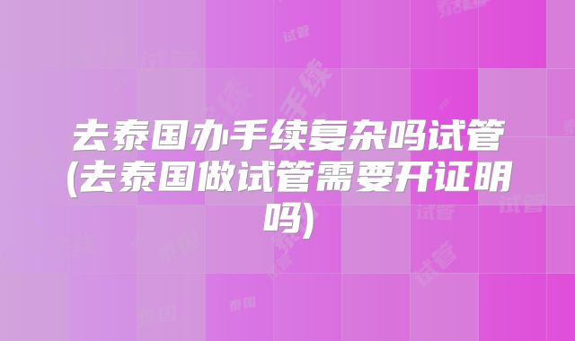 去泰国办手续复杂吗试管(去泰国做试管需要开证明吗)