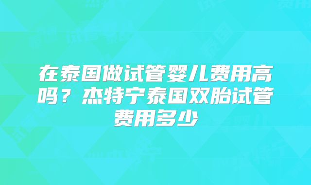 在泰国做试管婴儿费用高吗？杰特宁泰国双胎试管费用多少