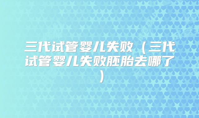 三代试管婴儿失败(三代试管婴儿失败胚胎去哪了)