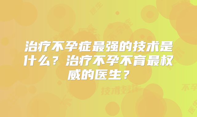 治疗不孕症最强的技术是什么?治疗不孕不育最权威的医生?