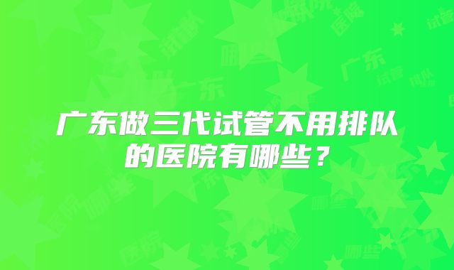 广东做三代试管不用排队的医院有哪些?