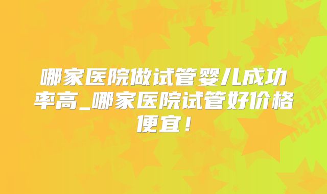 哪家医院做试管婴儿成功率高_哪家医院试管好价格便宜!