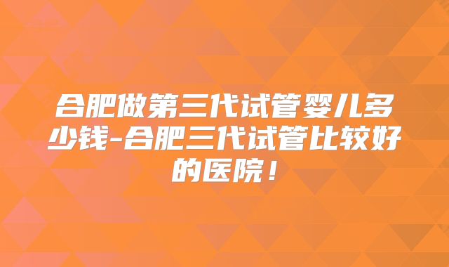 合肥做第三代试管婴儿多少钱-合肥三代试管比较好的医院！