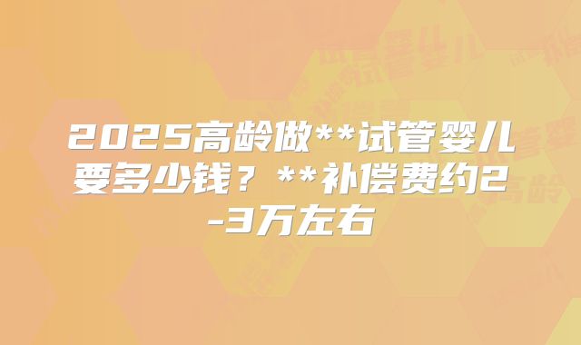 2025高龄做**试管婴儿要多少钱？**补偿费约2-3万左右