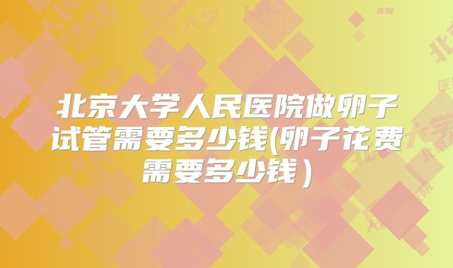 北京大学人民医院做卵子试管需要多少钱(卵子花费需要多少钱)
