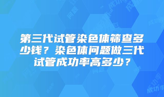 第三代试管染色体筛查多少钱？染色体问题做三代试管成功率高多少？