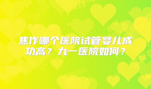 焦作哪个医院试管婴儿成功高?九一医院如何?