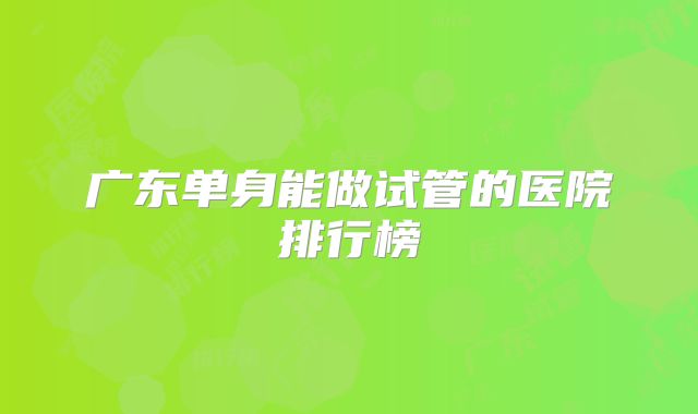 广东单身能做试管的医院排行榜