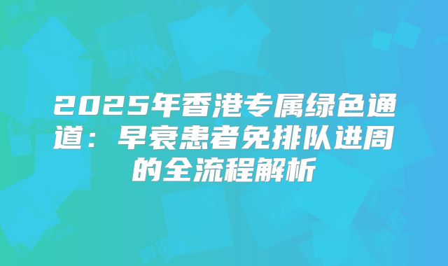 2025年香港专属绿色通道:早衰患者免排队进周的全流程解析