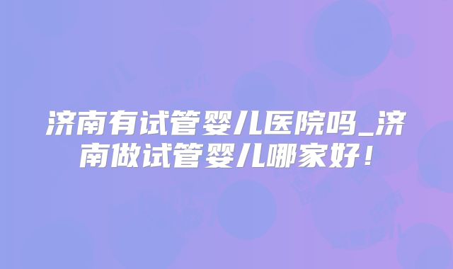 济南有试管婴儿医院吗_济南做试管婴儿哪家好！