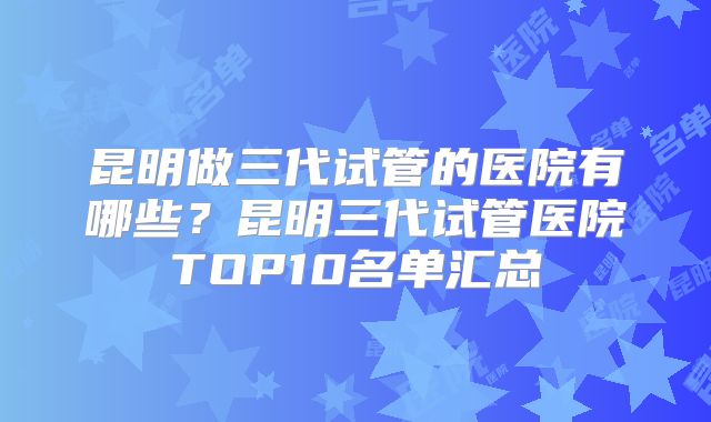 昆明做三代试管的医院有哪些？昆明三代试管医院TOP10名单汇总