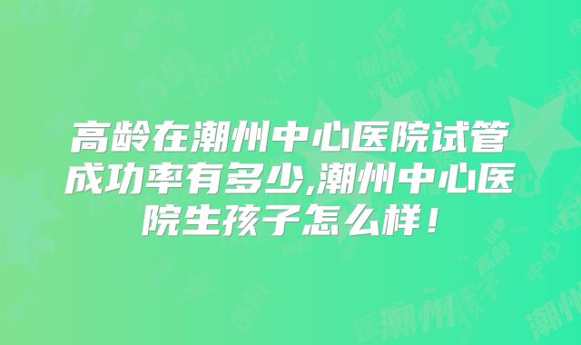 高龄在潮州中心医院试管成功率有多少,潮州中心医院生孩子怎么样！