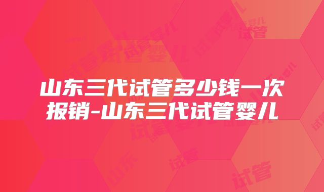 山东三代试管多少钱一次报销-山东三代试管婴儿