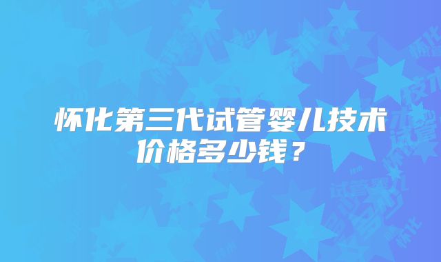 怀化第三代试管婴儿技术价格多少钱？
