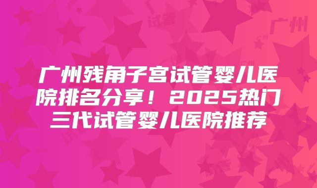 广州残角子宫试管婴儿医院排名分享！2025热门三代试管婴儿医院推荐